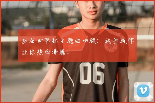 历届世界杯主题曲回顾：这些旋律让你热血沸腾！