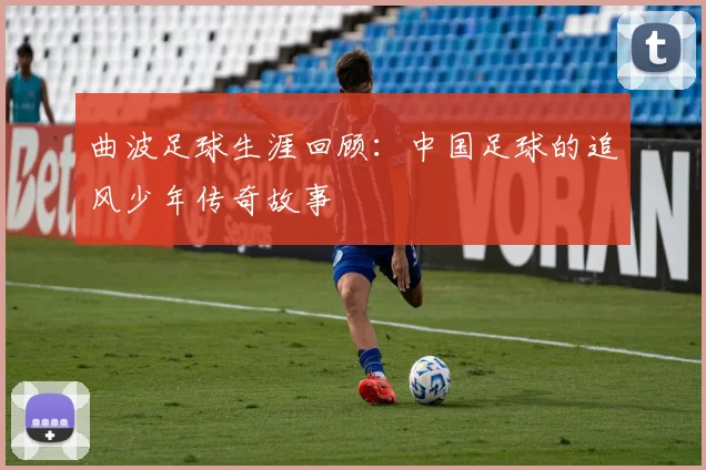 曲波足球生涯回顾:中国足球的追风少年传奇故事