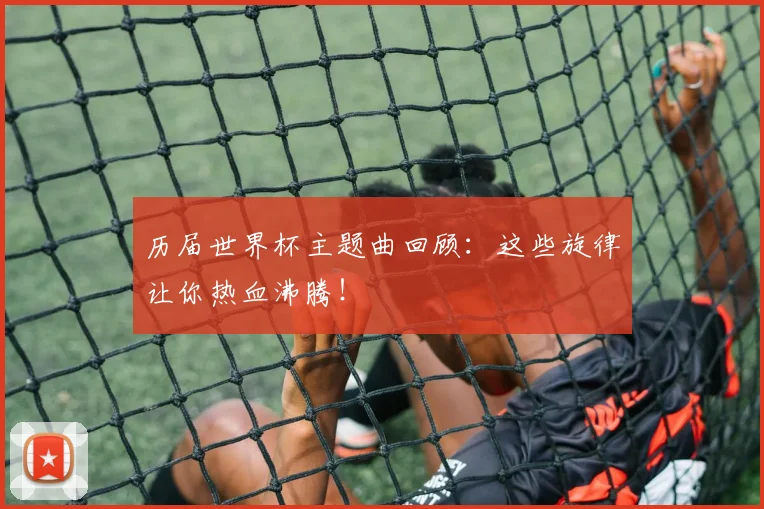 历届世界杯主题曲回顾：这些旋律让你热血沸腾！